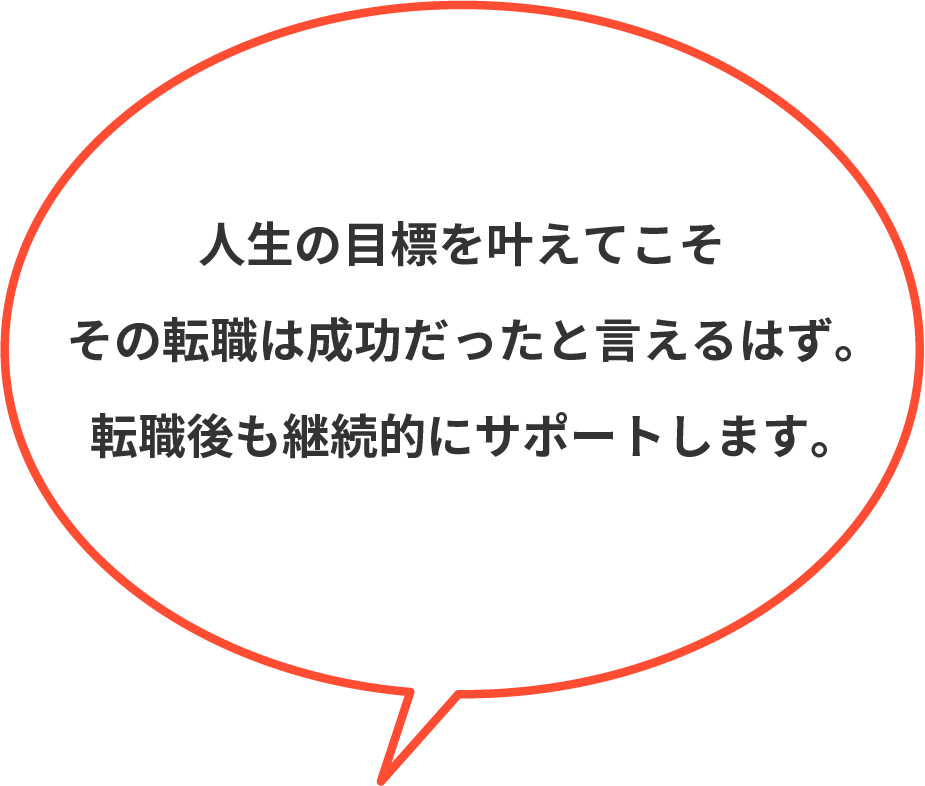 人生の目標を叶えてこそその転職は成功だったと言えるはず。転職後も継続的にサポートします。